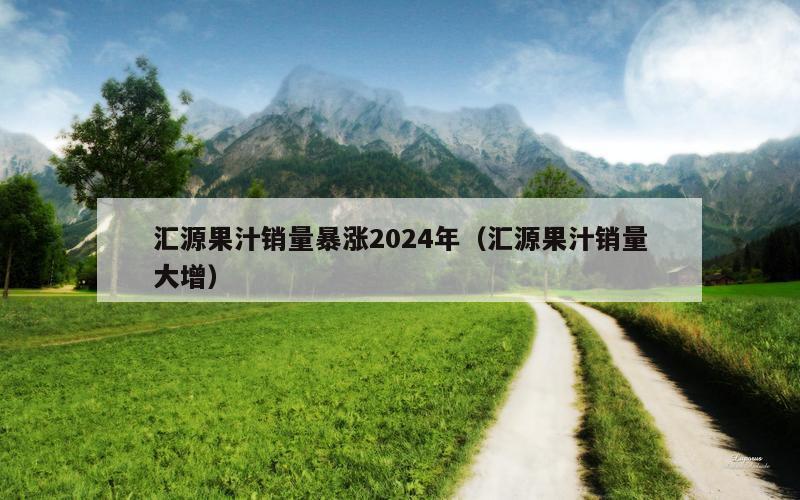 汇源果汁销量暴涨2024年（汇源果汁销量大增）