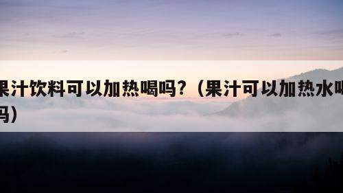 果汁饮料可以加热喝吗?（果汁可以加热水喝吗）