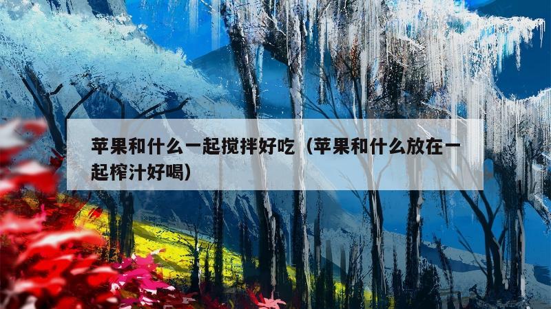 苹果和什么一起搅拌好吃（苹果和什么放在一起榨汁好喝）