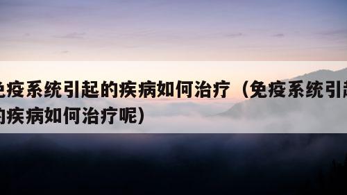 免疫系统引起的疾病如何治疗（免疫系统引起的疾病如何治疗呢）