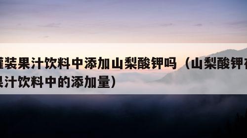 罐装果汁饮料中添加山梨酸钾吗（山梨酸钾在果汁饮料中的添加量）